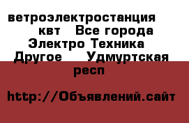 ветроэлектростанция 15-50 квт - Все города Электро-Техника » Другое   . Удмуртская респ.